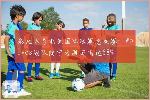 彩虹六号电竞国际联赛总决赛：Wolves战队防守方胜率高达68%