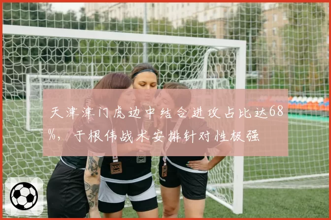 天津津门虎边中结合进攻占比达68%，于根伟战术安排针对性极强