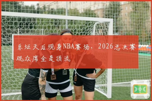 乐坛天后现身NBA赛场,2026总决赛观众席全是顶流