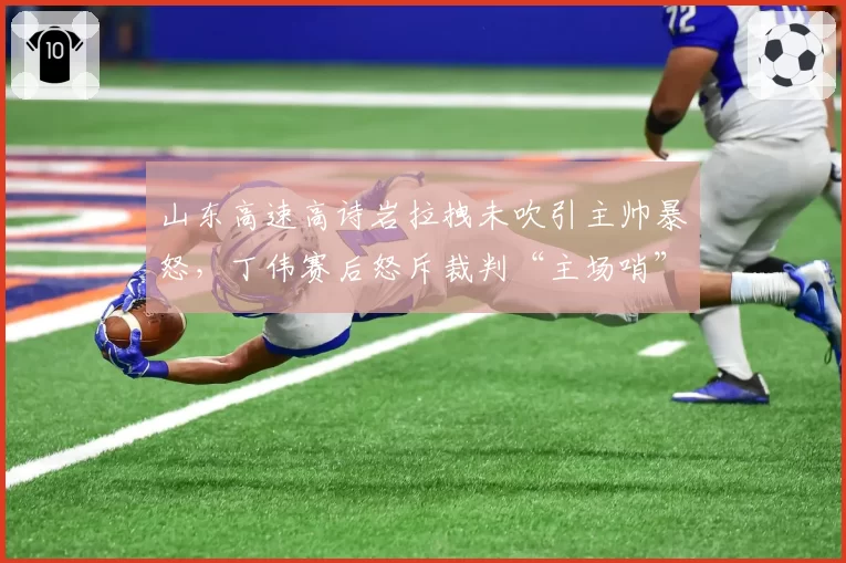 山东高速高诗岩拉拽未吹引主帅暴怒，丁伟赛后怒斥裁判“主场哨”