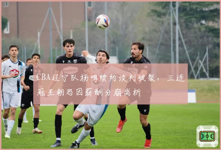 CBA辽宁队杨鸣续约谈判破裂，三连冠王朝恐因薪酬分崩离析