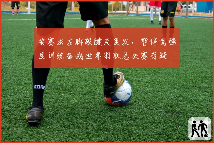 安赛龙左脚跟腱炎复发,暂停高强度训练备战世界羽联总决赛存疑
