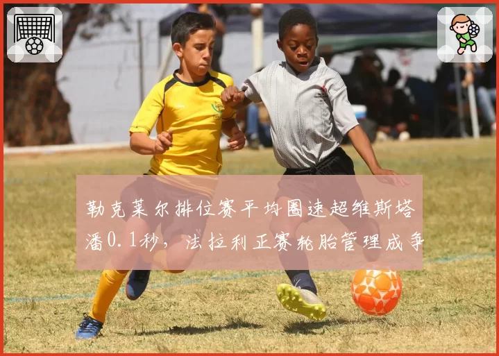 勒克莱尔排位赛平均圈速超维斯塔潘0.1秒，法拉利正赛轮胎管理成争冠短板