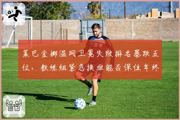 莱巴金娜温网卫冕失败排名暴跌五位,教练组紧急换血能否保住年终总决赛席位?