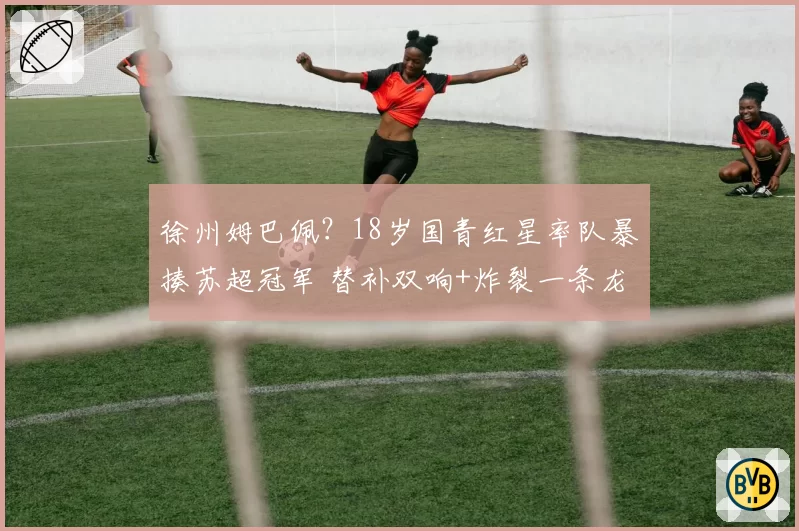 徐州姆巴佩？18岁国青红星率队暴揍苏超冠军 替补双响+炸裂一条龙