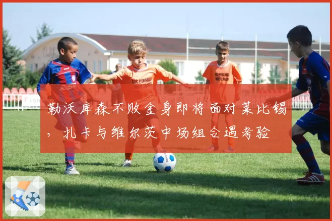 勒沃库森不败金身即将面对莱比锡,扎卡与维尔茨中场组合遇考验